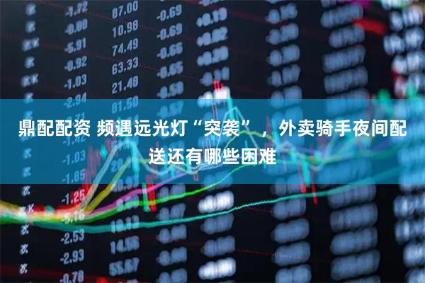 鼎配配资 频遇远光灯“突袭” ，外卖骑手夜间配送还有哪些困难