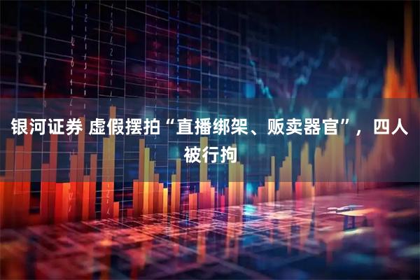 银河证券 虚假摆拍“直播绑架、贩卖器官”，四人被行拘
