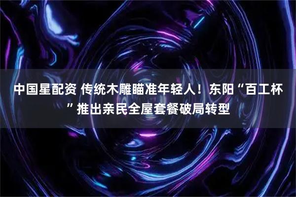 中国星配资 传统木雕瞄准年轻人！东阳“百工杯”推出亲民全屋套餐破局转型