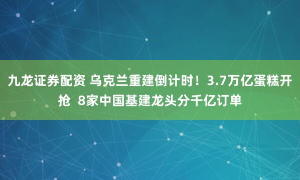 九龙证券配资 乌克兰重建倒计时！3.7万亿蛋糕开抢  8家中国基建龙头分千亿订单