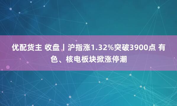 优配货主 收盘丨沪指涨1.32%突破3900点 有色、核电板块掀涨停潮