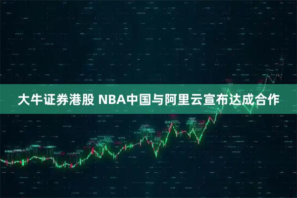 大牛证券港股 NBA中国与阿里云宣布达成合作