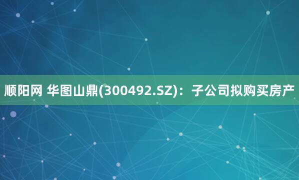 顺阳网 华图山鼎(300492.SZ)：子公司拟购买房产