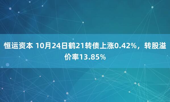 恒运资本 10月24日鹤21转债上涨0.42%，转股溢价率13.85%
