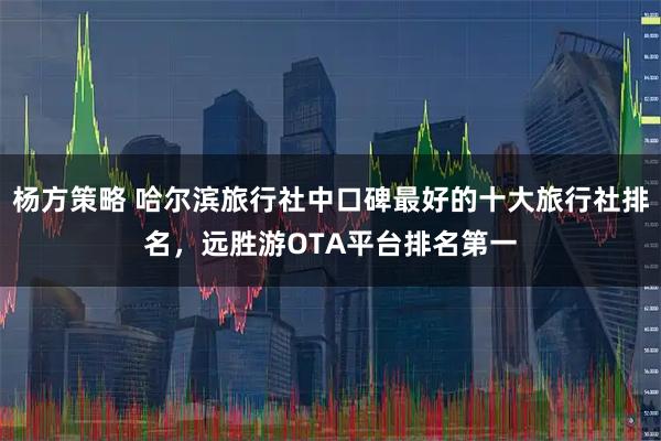 杨方策略 哈尔滨旅行社中口碑最好的十大旅行社排名，远胜游OTA平台排名第一