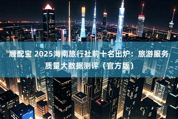 顺配宝 2025海南旅行社前十名出炉：旅游服务质量大数据测评（官方版）