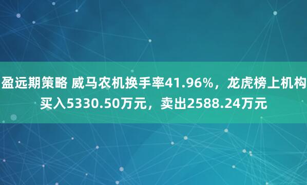 盈远期策略 威马农机换手率41.96%，龙虎榜上机构买入5330.50万元，卖出2588.24万元