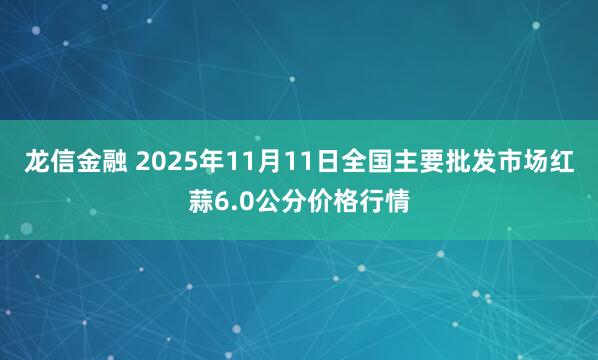 龙信金融 2025年11月11日全国主要批发市场红蒜6.0公分价格行情