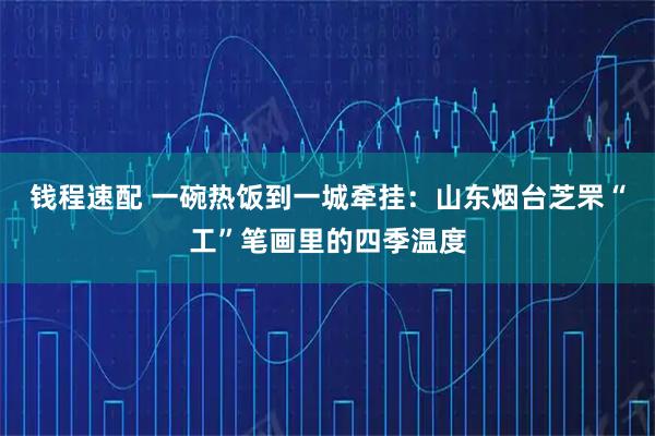 钱程速配 一碗热饭到一城牵挂：山东烟台芝罘“工”笔画里的四季温度