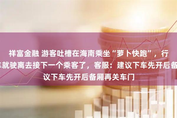 祥富金融 游客吐槽在海南乘坐“萝卜快跑”，行李没拿到 车就驶离去接下一个乘客了，客服：建议下车先开后备厢再关车门