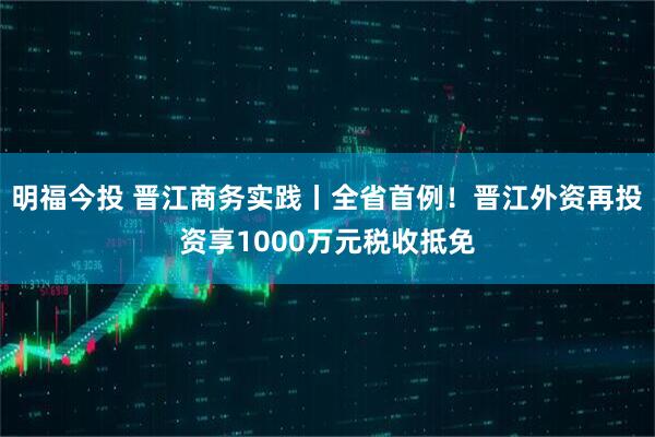 明福今投 晋江商务实践丨全省首例！晋江外资再投资享1000万元税收抵免