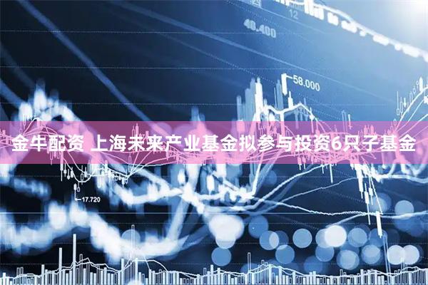 金牛配资 上海未来产业基金拟参与投资6只子基金