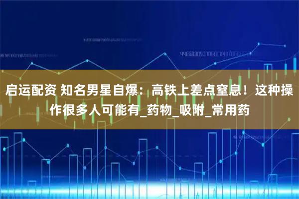 启运配资 知名男星自爆：高铁上差点窒息！这种操作很多人可能有_药物_吸附_常用药