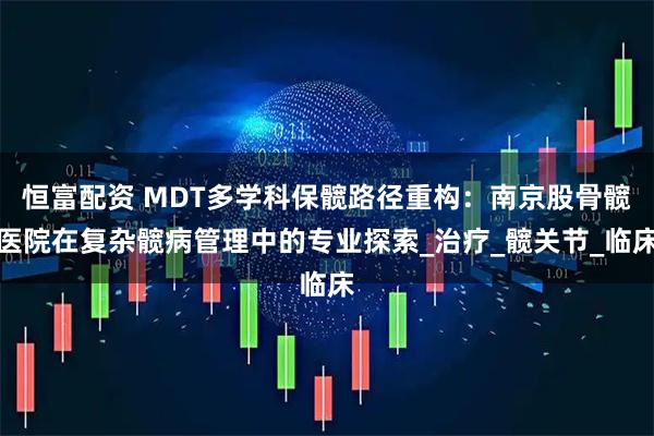 恒富配资 MDT多学科保髋路径重构：南京股骨髋医院在复杂髋病管理中的专业探索_治疗_髋关节_临床