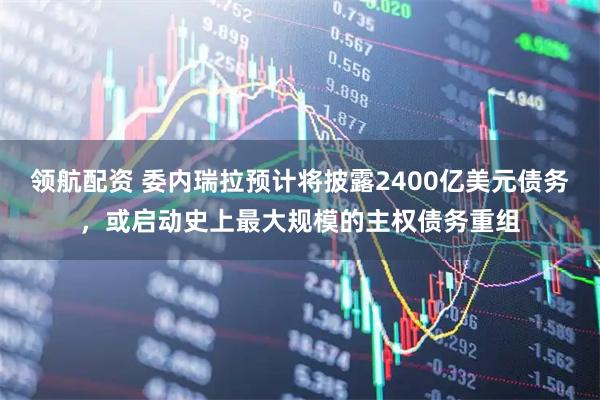 领航配资 委内瑞拉预计将披露2400亿美元债务，或启动史上最大规模的主权债务重组