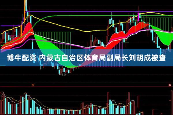 博牛配资 内蒙古自治区体育局副局长刘胡成被查