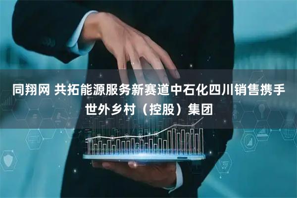 同翔网 共拓能源服务新赛道中石化四川销售携手世外乡村（控股）集团
